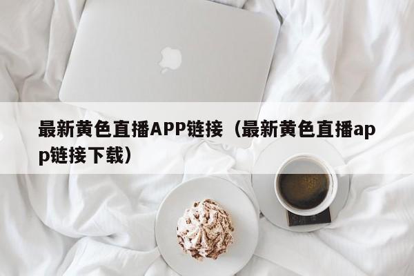 最新黄色直播APP链接（最新黄色直播app链接下载）