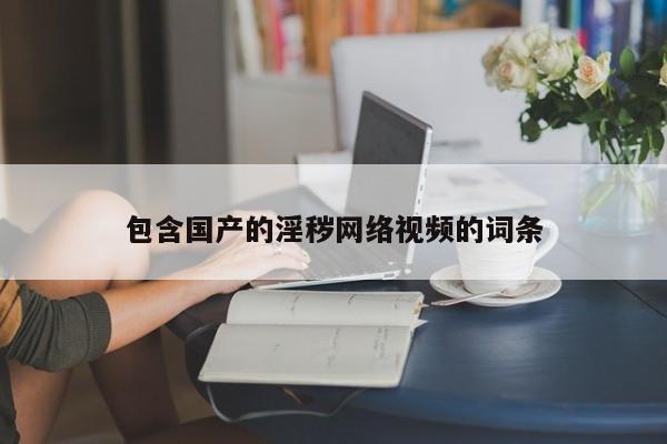 包含国产的淫秽网络视频的词条