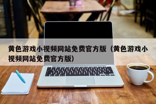 黄色游戏小视频网站免费官方版（黄色游戏小视频网站免费官方版）