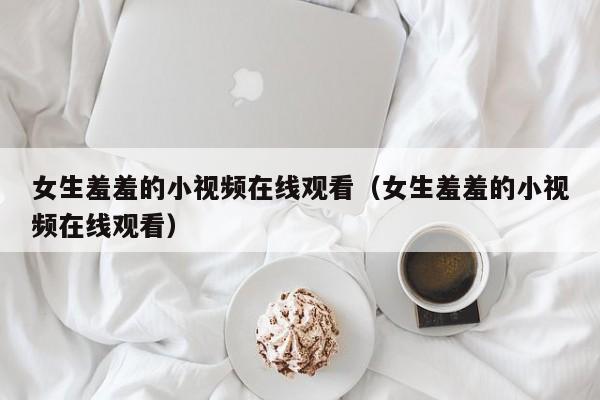 女生羞羞的小视频在线观看（女生羞羞的小视频在线观看）