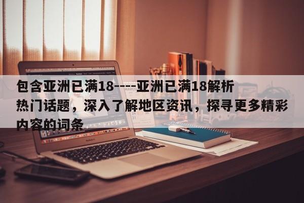 包含亚洲已满18----亚洲已满18解析热门话题，深入了解地区资讯，探寻更多精彩内容的词条