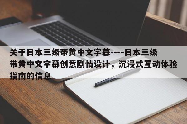 关于日本三级带黄中文字幕----日本三级带黄中文字幕创意剧情设计，沉浸式互动体验指南的信息