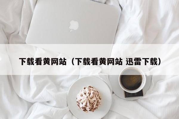 下载看黄网站（下载看黄网站 迅雷下载）