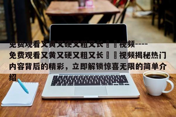 免费观看又黄又硬又粗又长肏屄视频----免费观看又黄又硬又粗又长肏屄视频揭秘热门内容背后的精彩，立即解锁惊喜无限的简单介绍