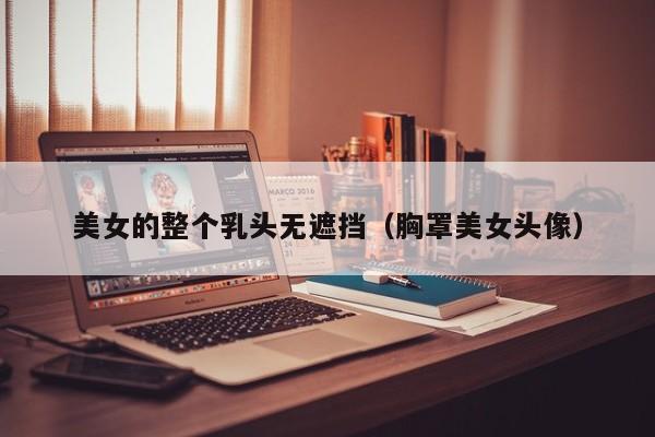 美女的整个乳头无遮挡（胸罩美女头像）