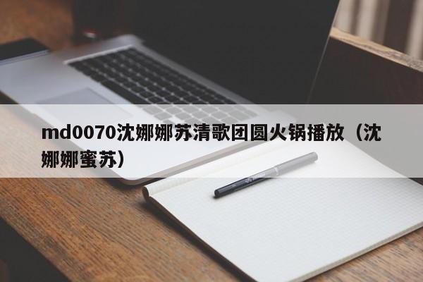 md0070沈娜娜苏清歌团圆火锅播放（沈娜娜蜜苏）