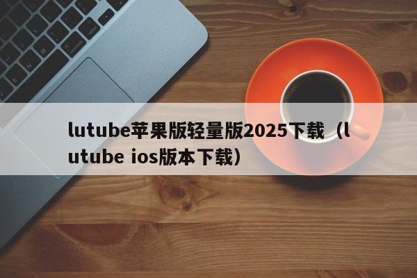 lutube苹果版轻量版2025下载（lutube ios版本下载）