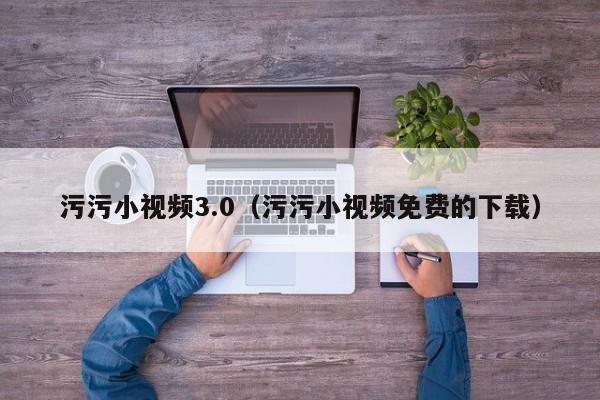 污污小视频3.0（污污小视频免费的下载）