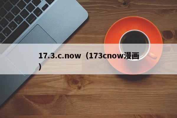 17.3.c.now（173cnow漫画）