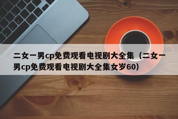 二女一男cp免费观看电视剧大全集（二女一男cp免费观看电视剧大全集女岁60）