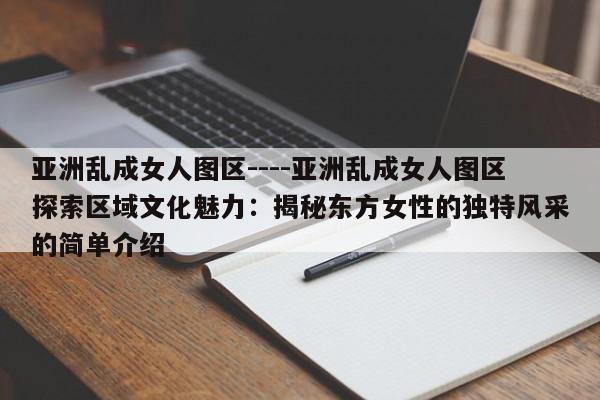 亚洲乱成女人图区----亚洲乱成女人图区探索区域文化魅力：揭秘东方女性的独特风采的简单介绍