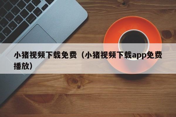 小猪视频下载免费（小猪视频下载app免费播放）