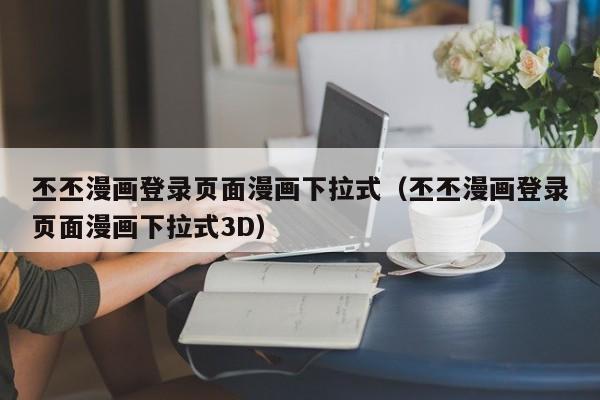 丕丕漫画登录页面漫画下拉式（丕丕漫画登录页面漫画下拉式3D）