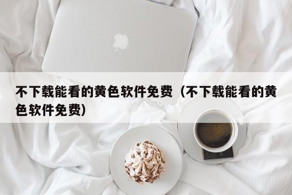不下载能看的黄色软件免费（不下载能看的黄色软件免费）