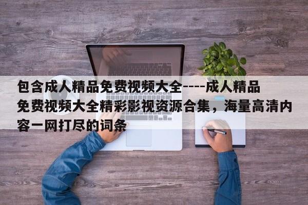 包含成人精品免费视频大全----成人精品免费视频大全精彩影视资源合集，海量高清内容一网打尽的词条