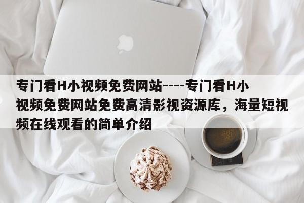 专门看H小视频免费网站----专门看H小视频免费网站免费高清影视资源库，海量短视频在线观看的简单介绍
