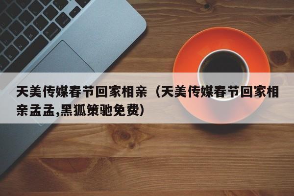 天美传媒春节回家相亲（天美传媒春节回家相亲孟孟,黑狐策驰免费）