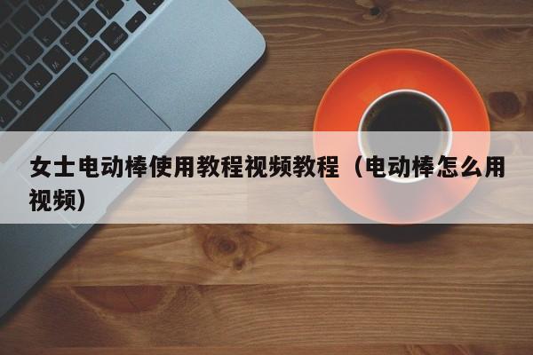 女士电动棒使用教程视频教程（电动棒怎么用视频）