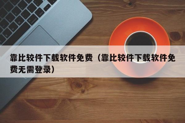 靠比较件下载软件免费（靠比较件下载软件免费无需登录）