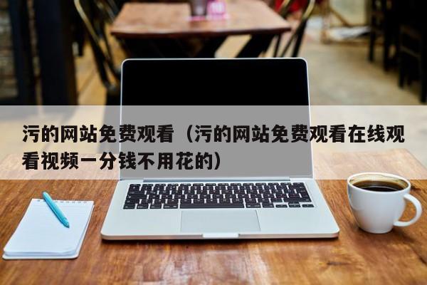 污的网站免费观看（污的网站免费观看在线观看视频一分钱不用花的）