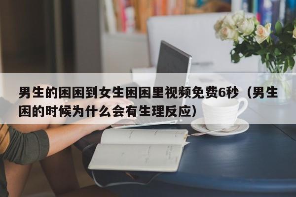男生的困困到女生困困里视频免费6秒（男生困的时候为什么会有生理反应）