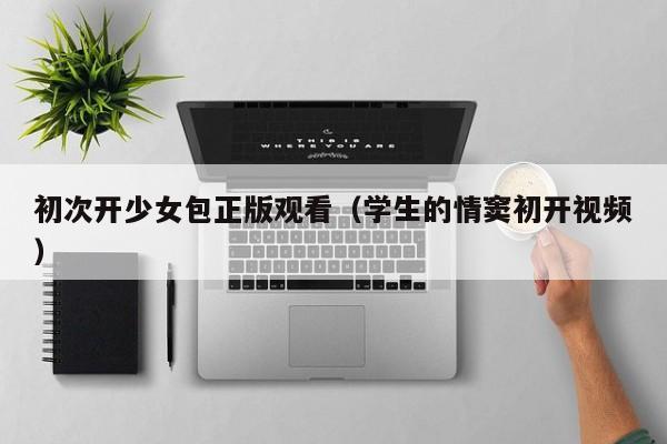 初次开少女包正版观看（学生的情窦初开视频）
