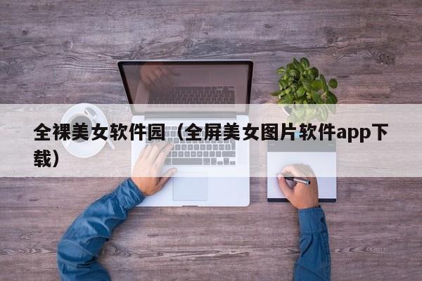 全裸美女软件园（全屏美女图片软件app下载）