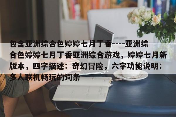 包含亚洲综合色婷婷七月丁香----亚洲综合色婷婷七月丁香亚洲综合游戏，婷婷七月新版本，四字描述：奇幻冒险，六字功能说明：多人联机畅玩的词条