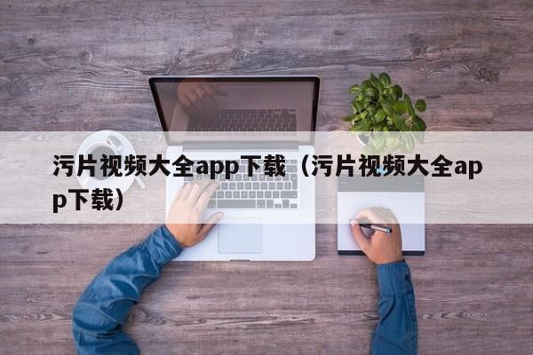 污片视频大全app下载（污片视频大全app下载）