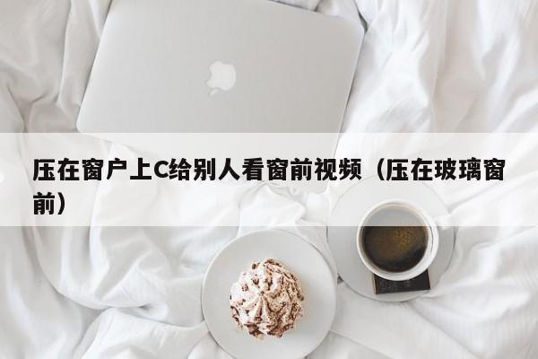 压在窗户上C给别人看窗前视频（压在玻璃窗前）