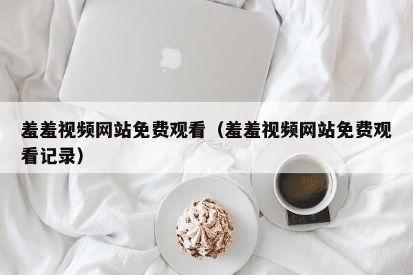 羞羞视频网站免费观看（羞羞视频网站免费观看记录）