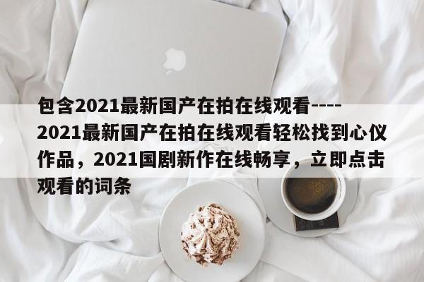 包含2021最新国产在拍在线观看----2021最新国产在拍在线观看轻松找到心仪作品，2021国剧新作在线畅享，立即点击观看的词条