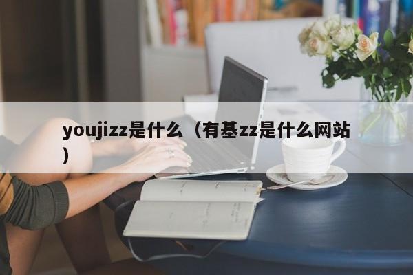 youjizz是什么（有基zz是什么网站）