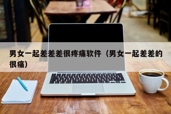 男女一起差差差很疼痛软件（男女一起差差的很痛）