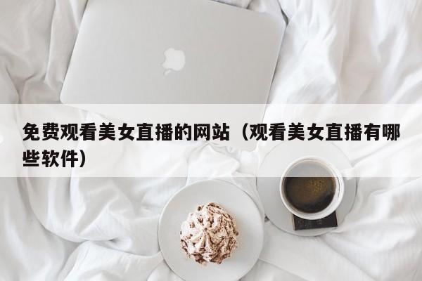 免费观看美女直播的网站（观看美女直播有哪些软件）