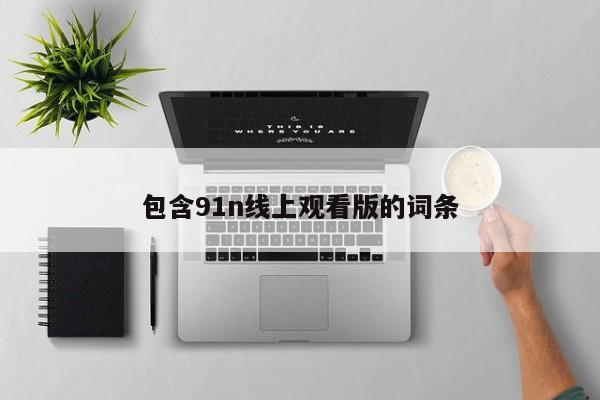包含91n线上观看版的词条