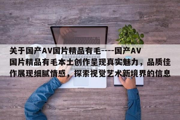 关于国产AV国片精品有毛----国产AV国片精品有毛本土创作呈现真实魅力，品质佳作展现细腻情感，探索视觉艺术新境界的信息