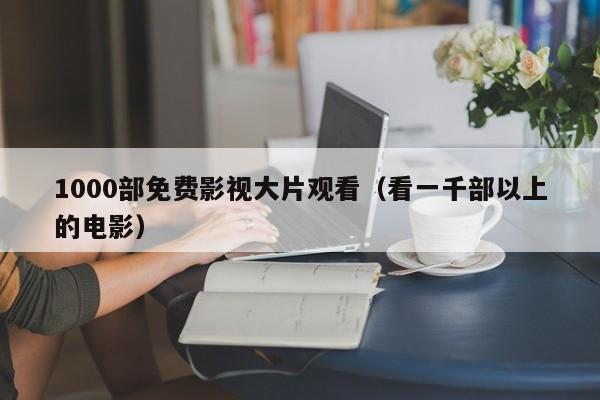 1000部免费影视大片观看（看一千部以上的电影）