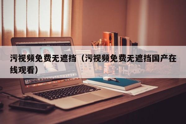 污视频免费无遮挡（污视频免费无遮挡国产在线观看）