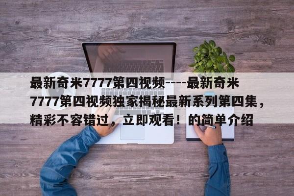 最新奇米7777第四视频----最新奇米7777第四视频独家揭秘最新系列第四集，精彩不容错过，立即观看！的简单介绍