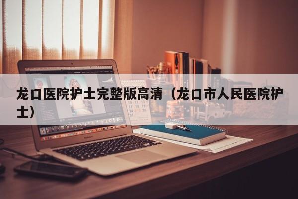 龙口医院护士完整版高清（龙口市人民医院护士）