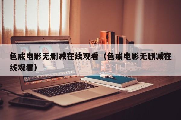 色戒电影无删减在线观看（色戒电影无删减在线观看）