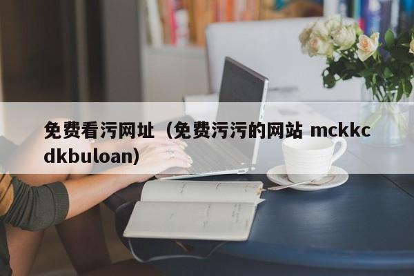 免费看污网址（免费污污的网站 mckkcdkbuloan）