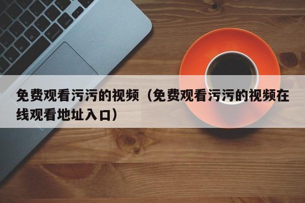 免费观看污污的视频（免费观看污污的视频在线观看地址入口）