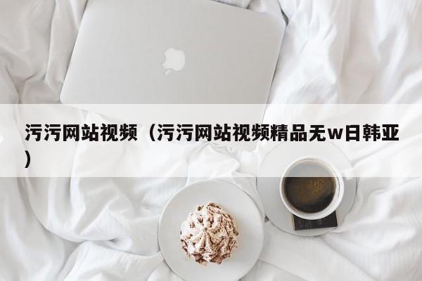 污污网站视频（污污网站视频精品无w日韩亚）