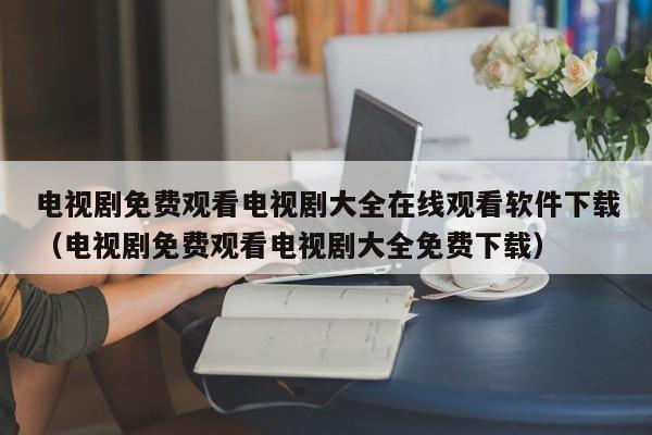 电视剧免费观看电视剧大全在线观看软件下载（电视剧免费观看电视剧大全免费下载）