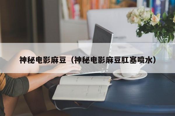 神秘电影麻豆（神秘电影麻豆肛塞喷水）