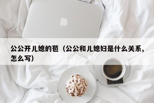 公公开儿媳的苞（公公和儿媳妇是什么关系,怎么写）