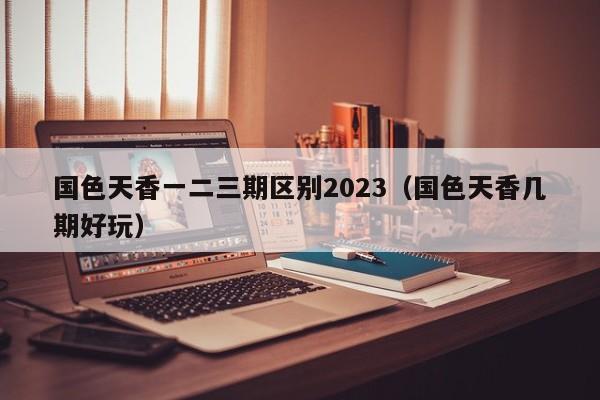 国色天香一二三期区别2023（国色天香几期好玩）