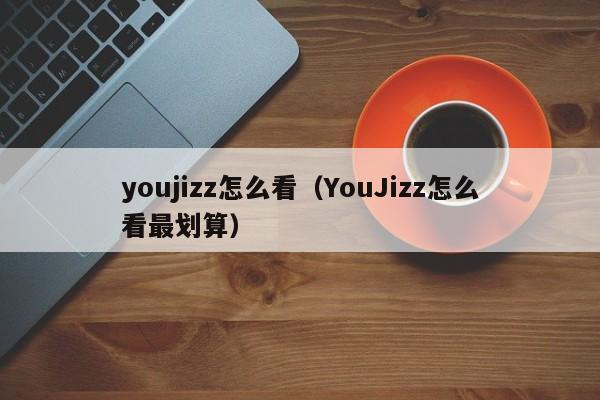 youjizz怎么看（YouJizz怎么看最划算）